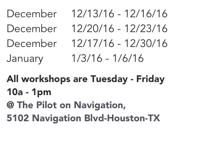 December 	12/13/16 - 12/16/16
December 	12/20/16 - 12/23/16
December 	12/17/16 - 12/30/16
January     	1/3/16 - 1/6/16

All workshops are Tuesday - Friday
10a - 1pm
@ The Pilot on Navigation, 5102 Navigation Blvd-Houston-TX
